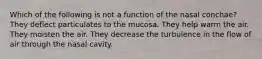 Which of the following is not a function of the nasal conchae? They deflect particulates to the mucosa. They help warm the air. They moisten the air. They decrease the turbulence in the flow of air through the nasal cavity.