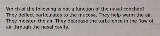 Which of the following is not a function of the nasal conchae? They deflect particulates to the mucosa. They help warm the air. They moisten the air. They decrease the turbulence in the flow of air through the nasal cavity.