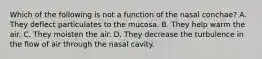 Which of the following is not a function of the nasal conchae? A. They deflect particulates to the mucosa. B. They help warm the air. C. They moisten the air. D. They decrease the turbulence in the flow of air through the nasal cavity.