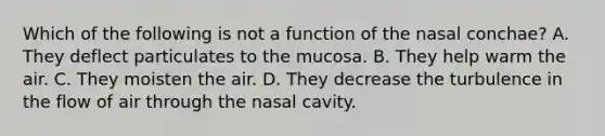 Which of the following is not a function of the nasal conchae? A. They deflect particulates to the mucosa. B. They help warm the air. C. They moisten the air. D. They decrease the turbulence in the flow of air through the nasal cavity.