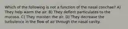 Which of the following is not a function of the nasal conchae? A) They help warm the air. B) They deflect particulates to the mucosa. C) They moisten the air. D) They decrease the turbulence in the flow of air through the nasal cavity.