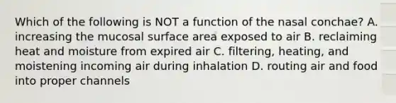 Which of the following is NOT a function of the nasal conchae? A. increasing the mucosal surface area exposed to air B. reclaiming heat and moisture from expired air C. filtering, heating, and moistening incoming air during inhalation D. routing air and food into proper channels