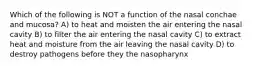 Which of the following is NOT a function of the nasal conchae and mucosa? A) to heat and moisten the air entering the nasal cavity B) to filter the air entering the nasal cavity C) to extract heat and moisture from the air leaving the nasal cavity D) to destroy pathogens before they the nasopharynx