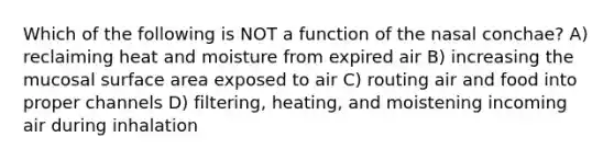 Which of the following is NOT a function of the nasal conchae? A) reclaiming heat and moisture from expired air B) increasing the mucosal <a href='https://www.questionai.com/knowledge/kEtsSAPENL-surface-area' class='anchor-knowledge'>surface area</a> exposed to air C) routing air and food into proper channels D) filtering, heating, and moistening incoming air during inhalation