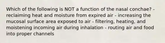 Which of the following is NOT a function of the nasal conchae? - reclaiming heat and moisture from expired air - increasing the mucosal surface area exposed to air - filtering, heating, and moistening incoming air during inhalation - routing air and food into proper channels