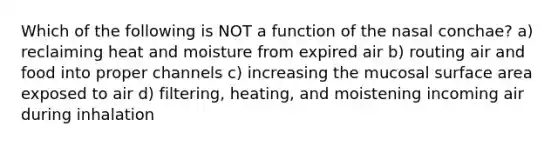 Which of the following is NOT a function of the nasal conchae? a) reclaiming heat and moisture from expired air b) routing air and food into proper channels c) increasing the mucosal surface area exposed to air d) filtering, heating, and moistening incoming air during inhalation