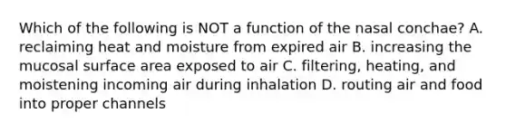 Which of the following is NOT a function of the nasal conchae? A. reclaiming heat and moisture from expired air B. increasing the mucosal surface area exposed to air C. filtering, heating, and moistening incoming air during inhalation D. routing air and food into proper channels