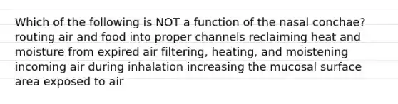 Which of the following is NOT a function of the nasal conchae? routing air and food into proper channels reclaiming heat and moisture from expired air filtering, heating, and moistening incoming air during inhalation increasing the mucosal surface area exposed to air