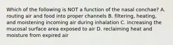 Which of the following is NOT a function of the nasal conchae? A. routing air and food into proper channels B. filtering, heating, and moistening incoming air during inhalation C. increasing the mucosal <a href='https://www.questionai.com/knowledge/kEtsSAPENL-surface-area' class='anchor-knowledge'>surface area</a> exposed to air D. reclaiming heat and moisture from expired air