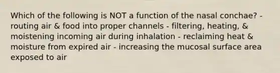 Which of the following is NOT a function of the nasal conchae? - routing air & food into proper channels - filtering, heating, & moistening incoming air during inhalation - reclaiming heat & moisture from expired air - increasing the mucosal <a href='https://www.questionai.com/knowledge/kEtsSAPENL-surface-area' class='anchor-knowledge'>surface area</a> exposed to air