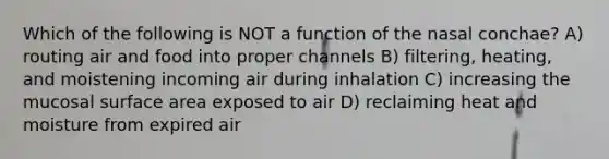 Which of the following is NOT a function of the nasal conchae? A) routing air and food into proper channels B) filtering, heating, and moistening incoming air during inhalation C) increasing the mucosal surface area exposed to air D) reclaiming heat and moisture from expired air