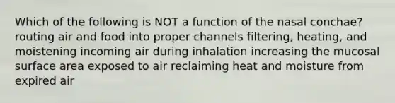 Which of the following is NOT a function of the nasal conchae? routing air and food into proper channels filtering, heating, and moistening incoming air during inhalation increasing the mucosal surface area exposed to air reclaiming heat and moisture from expired air