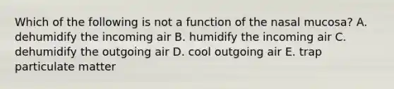 Which of the following is not a function of the nasal mucosa? A. dehumidify the incoming air B. humidify the incoming air C. dehumidify the outgoing air D. cool outgoing air E. trap particulate matter