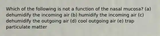 Which of the following is not a function of the nasal mucosa? (a) dehumidify the incoming air (b) humidify the incoming air (c) dehumidify the outgoing air (d) cool outgoing air (e) trap particulate matter