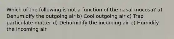 Which of the following is not a function of the nasal mucosa? a) Dehumidify the outgoing air b) Cool outgoing air c) Trap particulate matter d) Dehumidify the incoming air e) Humidify the incoming air