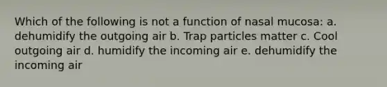 Which of the following is not a function of nasal mucosa: a. dehumidify the outgoing air b. Trap particles matter c. Cool outgoing air d. humidify the incoming air e. dehumidify the incoming air