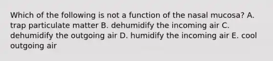 Which of the following is not a function of the nasal mucosa? A. trap particulate matter B. dehumidify the incoming air C. dehumidify the outgoing air D. humidify the incoming air E. cool outgoing air