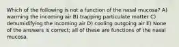 Which of the following is not a function of the nasal mucosa? A) warming the incoming air B) trapping particulate matter C) dehumidifying the incoming air D) cooling outgoing air E) None of the answers is correct; all of these are functions of the nasal mucosa.