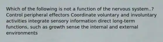 Which of the following is not a function of the nervous system..? Control peripheral effectors Coordinate voluntary and involuntary activities integrate sensory information direct long-term functions, such as growth sense the internal and external environments