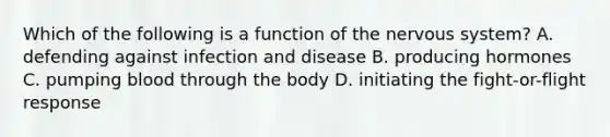 Which of the following is a function of the <a href='https://www.questionai.com/knowledge/kThdVqrsqy-nervous-system' class='anchor-knowledge'>nervous system</a>? A. defending against <a href='https://www.questionai.com/knowledge/knx11K5byo-infection-and-disease' class='anchor-knowledge'>infection and disease</a> B. producing hormones C. pumping blood through the body D. initiating the fight-or-flight response