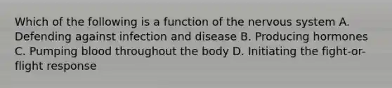 Which of the following is a function of the <a href='https://www.questionai.com/knowledge/kThdVqrsqy-nervous-system' class='anchor-knowledge'>nervous system</a> A. Defending against <a href='https://www.questionai.com/knowledge/knx11K5byo-infection-and-disease' class='anchor-knowledge'>infection and disease</a> B. Producing hormones C. Pumping blood throughout the body D. Initiating the <a href='https://www.questionai.com/knowledge/kWVFnZW4ga-fight-or-flight-response' class='anchor-knowledge'>fight-or-flight response</a>