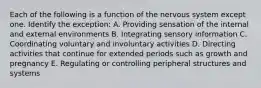 Each of the following is a function of the nervous system except one. Identify the exception: A. Providing sensation of the internal and external environments B. Integrating sensory information C. Coordinating voluntary and involuntary activities D. Directing activities that continue for extended periods such as growth and pregnancy E. Regulating or controlling peripheral structures and systems