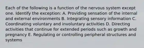 Each of the following is a function of the nervous system except one. Identify the exception: A. Providing sensation of the internal and external environments B. Integrating sensory information C. Coordinating voluntary and involuntary activities D. Directing activities that continue for extended periods such as growth and pregnancy E. Regulating or controlling peripheral structures and systems