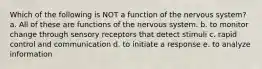 Which of the following is NOT a function of the nervous system? a. All of these are functions of the nervous system. b. to monitor change through sensory receptors that detect stimuli c. rapid control and communication d. to initiate a response e. to analyze information