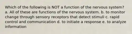 Which of the following is NOT a function of the nervous system? a. All of these are functions of the nervous system. b. to monitor change through sensory receptors that detect stimuli c. rapid control and communication d. to initiate a response e. to analyze information