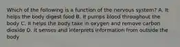 Which of the following is a function of the nervous system? A. It helps the body digest food B. It pumps blood throughout the body C. It helps the body take in oxygen and remove carbon dioxide D. It senses and interprets information from outside the body