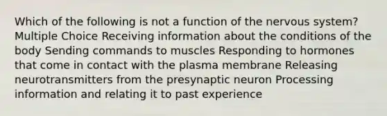 Which of the following is not a function of the nervous system? Multiple Choice Receiving information about the conditions of the body Sending commands to muscles Responding to hormones that come in contact with the plasma membrane Releasing neurotransmitters from the presynaptic neuron Processing information and relating it to past experience