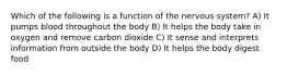 Which of the following is a function of the nervous system? A) It pumps blood throughout the body B) It helps the body take in oxygen and remove carbon dioxide C) It sense and interprets information from outside the body D) It helps the body digest food