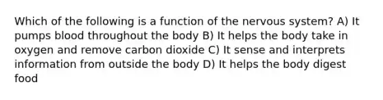 Which of the following is a function of the nervous system? A) It pumps blood throughout the body B) It helps the body take in oxygen and remove carbon dioxide C) It sense and interprets information from outside the body D) It helps the body digest food