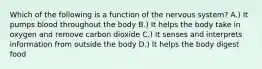 Which of the following is a function of the nervous system? A.) It pumps blood throughout the body B.) It helps the body take in oxygen and remove carbon dioxide C.) It senses and interprets information from outside the body D.) It helps the body digest food