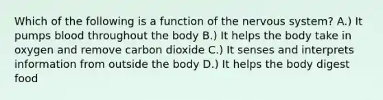 Which of the following is a function of the nervous system? A.) It pumps blood throughout the body B.) It helps the body take in oxygen and remove carbon dioxide C.) It senses and interprets information from outside the body D.) It helps the body digest food