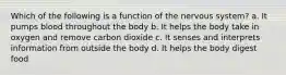 Which of the following is a function of the nervous system? a. It pumps blood throughout the body b. It helps the body take in oxygen and remove carbon dioxide c. It senses and interprets information from outside the body d. It helps the body digest food