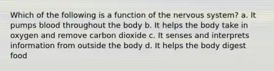 Which of the following is a function of the nervous system? a. It pumps blood throughout the body b. It helps the body take in oxygen and remove carbon dioxide c. It senses and interprets information from outside the body d. It helps the body digest food