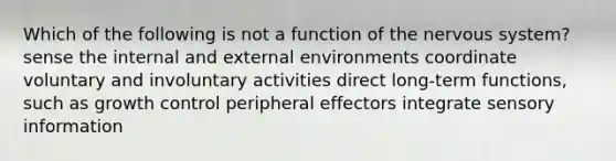 Which of the following is not a function of the nervous system? sense the internal and external environments coordinate voluntary and involuntary activities direct long-term functions, such as growth control peripheral effectors integrate sensory information