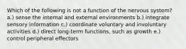 Which of the following is not a function of the nervous system? a.) sense the internal and external environments b.) integrate sensory information c.) coordinate voluntary and involuntary activities d.) direct long-term functions, such as growth e.) control peripheral effectors