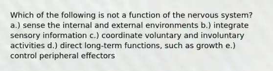 Which of the following is not a function of the nervous system? a.) sense the internal and external environments b.) integrate sensory information c.) coordinate voluntary and involuntary activities d.) direct long-term functions, such as growth e.) control peripheral effectors