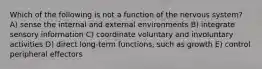 Which of the following is not a function of the nervous system? A) sense the internal and external environments B) integrate sensory information C) coordinate voluntary and involuntary activities D) direct long-term functions, such as growth E) control peripheral effectors