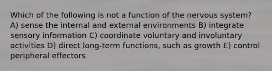 Which of the following is not a function of the nervous system? A) sense the internal and external environments B) integrate sensory information C) coordinate voluntary and involuntary activities D) direct long-term functions, such as growth E) control peripheral effectors