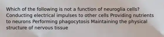 Which of the following is not a function of neuroglia cells? Conducting electrical impulses to other cells Providing nutrients to neurons Performing phagocytosis Maintaining the physical structure of nervous tissue