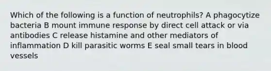 Which of the following is a function of neutrophils? A phagocytize bacteria B mount immune response by direct cell attack or via antibodies C release histamine and other mediators of inflammation D kill parasitic worms E seal small tears in blood vessels