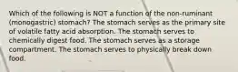 Which of the following is NOT a function of the non-ruminant (monogastric) stomach? The stomach serves as the primary site of volatile fatty acid absorption. The stomach serves to chemically digest food. The stomach serves as a storage compartment. The stomach serves to physically break down food.