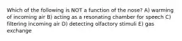 Which of the following is NOT a function of the nose? A) warming of incoming air B) acting as a resonating chamber for speech C) filtering incoming air D) detecting olfactory stimuli E) gas exchange