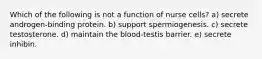 Which of the following is not a function of nurse cells? a) secrete androgen-binding protein. b) support spermiogenesis. c) secrete testosterone. d) maintain the blood-testis barrier. e) secrete inhibin.