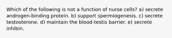 Which of the following is not a function of nurse cells? a) secrete androgen-binding protein. b) support spermiogenesis. c) secrete testosterone. d) maintain the blood-testis barrier. e) secrete inhibin.