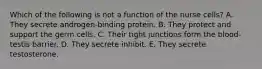 Which of the following is not a function of the nurse cells? A. They secrete androgen-binding protein. B. They protect and support the germ cells. C. Their tight junctions form the blood-testis barrier. D. They secrete inhibit. E. They secrete testosterone.