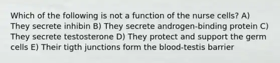 Which of the following is not a function of the nurse cells? A) They secrete inhibin B) They secrete androgen-binding protein C) They secrete testosterone D) They protect and support the germ cells E) Their tigth junctions form the blood-testis barrier